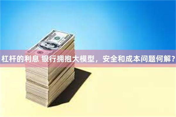 杠杆的利息 银行拥抱大模型，安全和成本问题何解？