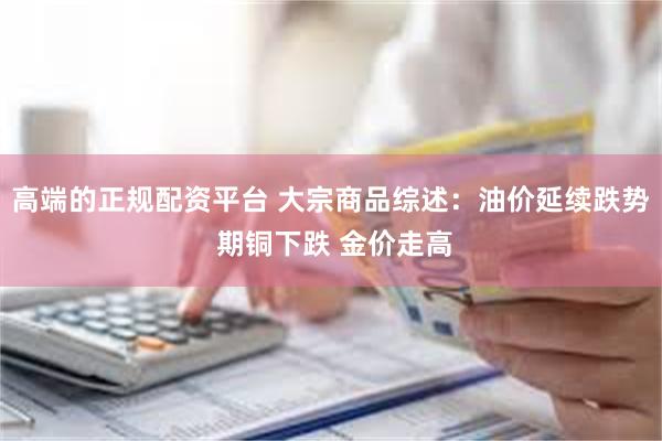 高端的正规配资平台 大宗商品综述：油价延续跌势 期铜下跌 金价走高