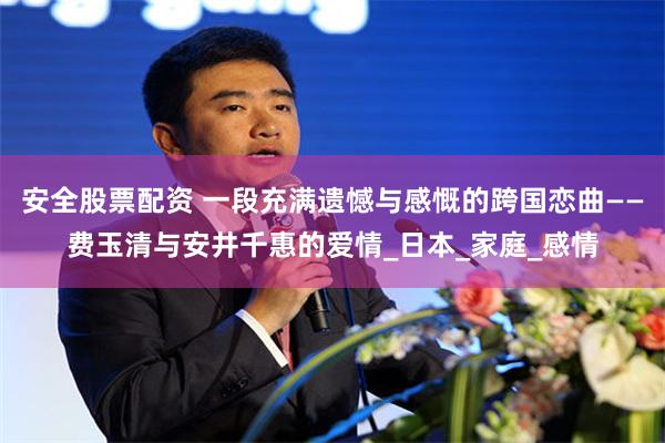 安全股票配资 一段充满遗憾与感慨的跨国恋曲——费玉清与安井千惠的爱情_日本_家庭_感情