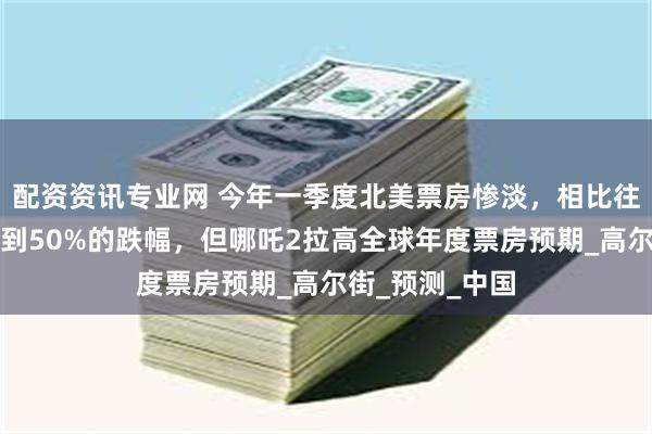 配资资讯专业网 今年一季度北美票房惨淡，相比往年同期最高达到50%的跌幅，但哪吒2拉高全球年度票房预期_高尔街_预测_中国