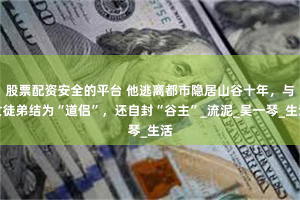 股票配资安全的平台 他逃离都市隐居山谷十年，与女徒弟结为“道侣”，还自封“谷主”_流泥_吴一琴_生活