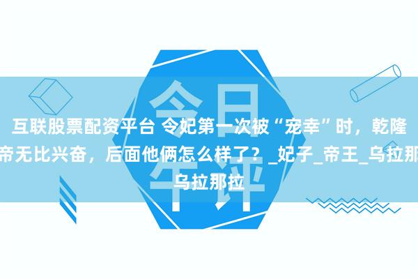 互联股票配资平台 令妃第一次被“宠幸”时，乾隆皇帝无比兴奋，后面他俩怎么样了？_妃子_帝王_乌拉那拉