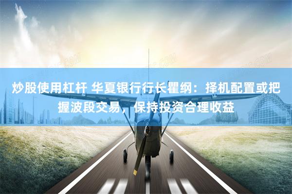 炒股使用杠杆 华夏银行行长瞿纲：择机配置或把握波段交易，保持投资合理收益