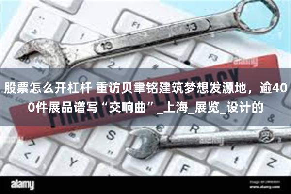 股票怎么开杠杆 重访贝聿铭建筑梦想发源地，逾400件展品谱写“交响曲”_上海_展览_设计的