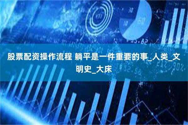 股票配资操作流程 躺平是一件重要的事_人类_文明史_大床