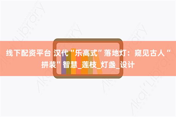 线下配资平台 汉代“乐高式”落地灯：窥见古人“拼装”智慧_莲枝_灯盏_设计