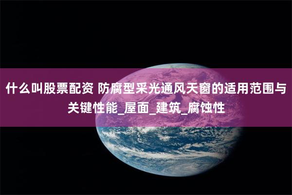 什么叫股票配资 防腐型采光通风天窗的适用范围与关键性能_屋面_建筑_腐蚀性