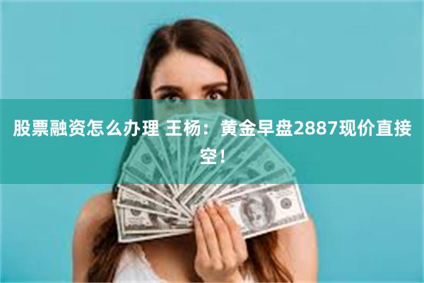 股票融资怎么办理 王杨：黄金早盘2887现价直接空！