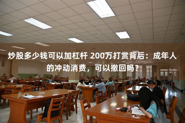 炒股多少钱可以加杠杆 200万打赏背后：成年人的冲动消费，可以撤回吗？