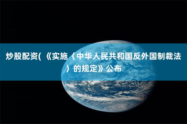 炒股配资( 《实施〈中华人民共和国反外国制裁法〉的规定》公布