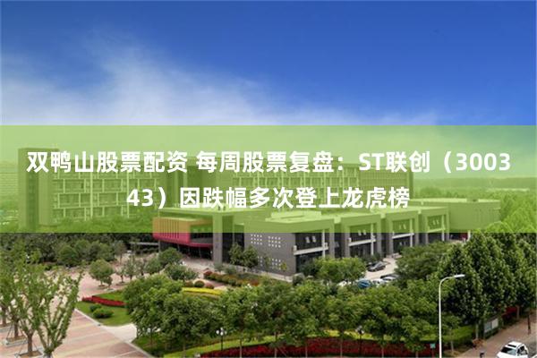 双鸭山股票配资 每周股票复盘：ST联创（300343）因跌幅多次登上龙虎榜