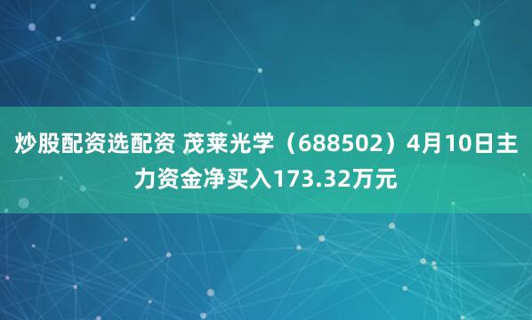 炒股配资选配资 茂莱光学（688502）4月10日主力资金净买入173.32万元
