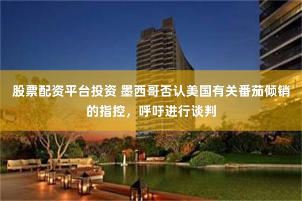 股票配资平台投资 墨西哥否认美国有关番茄倾销的指控，呼吁进行谈判