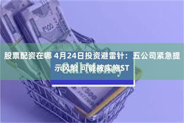 股票配资在哪 4月24日投资避雷针：五公司紧急提示风险 可能被实施ST