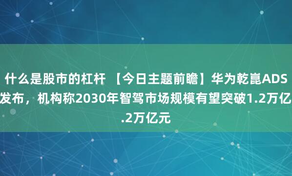 什么是股市的杠杆 【今日主题前瞻】华为乾崑ADS 4发布，机构称2030年智驾市场规模有望突破1.2万亿元