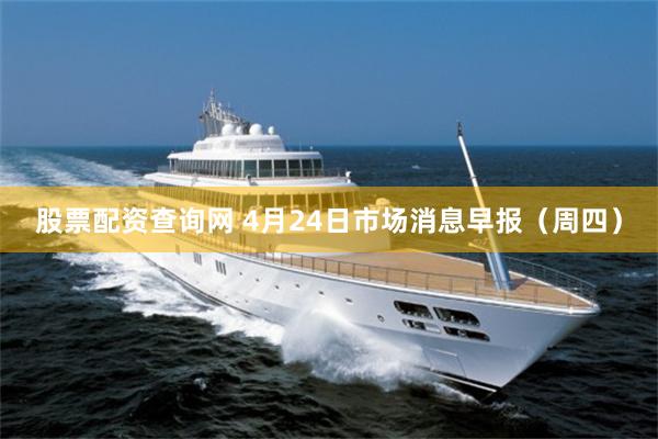 股票配资查询网 4月24日市场消息早报（周四）