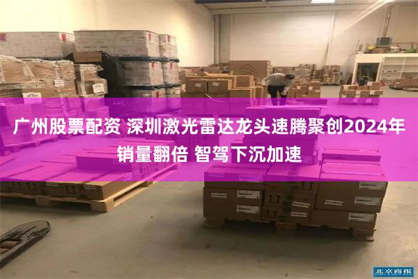 广州股票配资 深圳激光雷达龙头速腾聚创2024年销量翻倍 智驾下沉加速