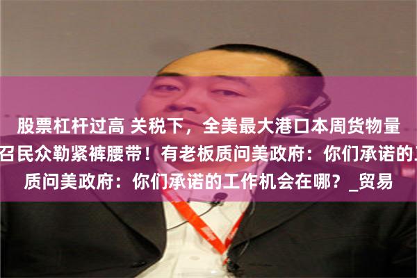 股票杠杆过高 关税下，全美最大港口本周货物量大跌35%！特朗普号召民众勒紧裤腰带！有老板质问美政府：你们承诺的工作机会在哪？_贸易