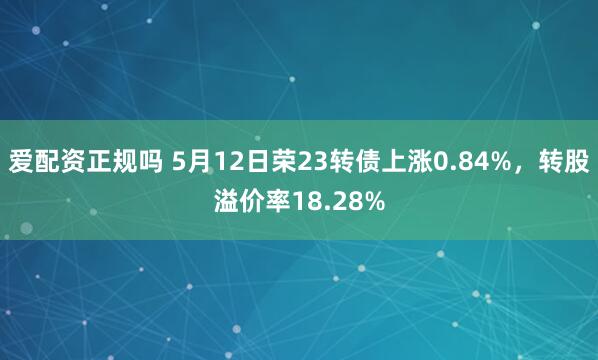 爱配资正规吗 5月12日荣23转债上涨0.84%，转股溢价率18.28%