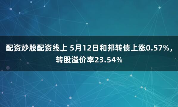 配资炒股配资线上 5月12日和邦转债上涨0.57%，转股溢价率23.54%