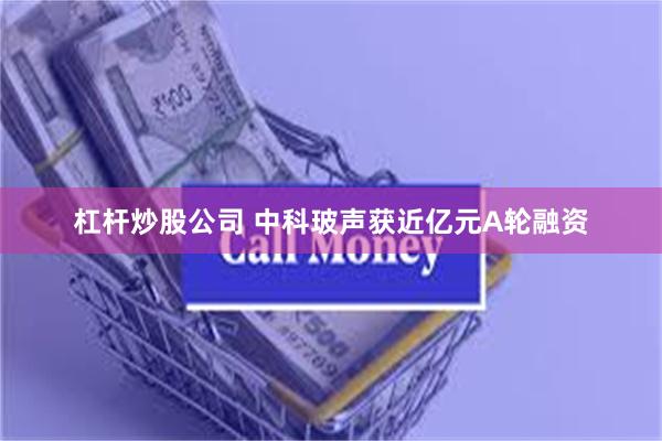 杠杆炒股公司 中科玻声获近亿元A轮融资