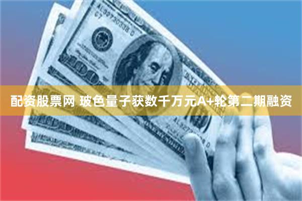配资股票网 玻色量子获数千万元A+轮第二期融资