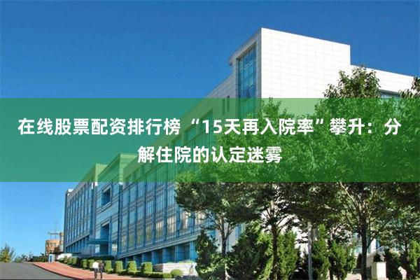 在线股票配资排行榜 “15天再入院率”攀升：分解住院的认定迷雾