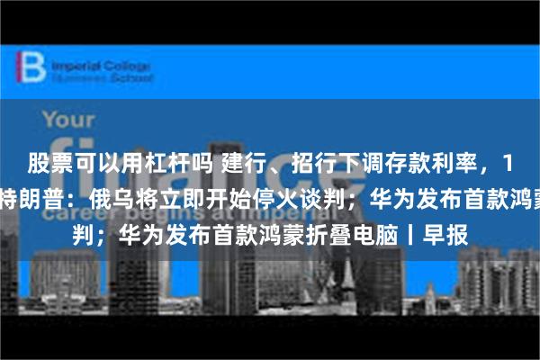股票可以用杠杆吗 建行、招行下调存款利率，1年定期下破1%；特朗普：俄乌将立即开始停火谈判；华为发布首款鸿蒙折叠电脑丨早报