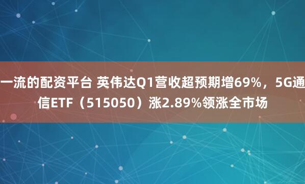 一流的配资平台 英伟达Q1营收超预期增69%，5G通信ETF（515050）涨2.89%领涨全市场