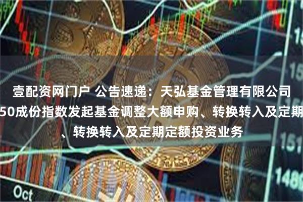 壹配资网门户 公告速递：天弘基金管理有限公司关于天弘北证50成份指数发起基金调整大额申购、转换转入及定期定额投资业务