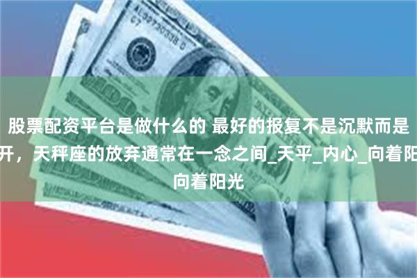 股票配资平台是做什么的 最好的报复不是沉默而是离开，天秤座的放弃通常在一念之间_天平_内心_向着阳光