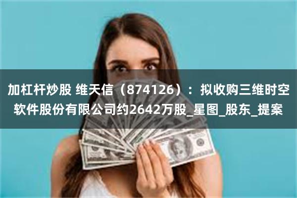 加杠杆炒股 维天信（874126）：拟收购三维时空软件股份有限公司约2642万股_星图_股东_提案