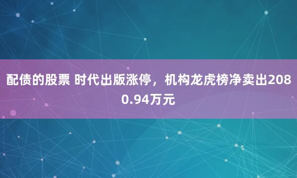 配债的股票 时代出版涨停，机构龙虎榜净卖出2080.94万元