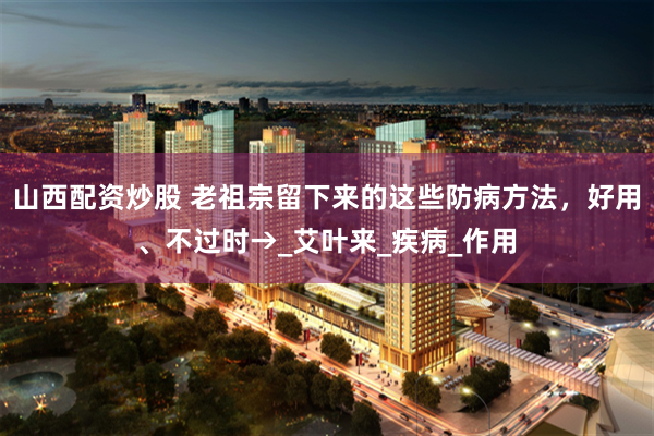 山西配资炒股 老祖宗留下来的这些防病方法，好用、不过时→_艾叶来_疾病_作用