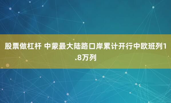 股票做杠杆 中蒙最大陆路口岸累计开行中欧班列1.8万列
