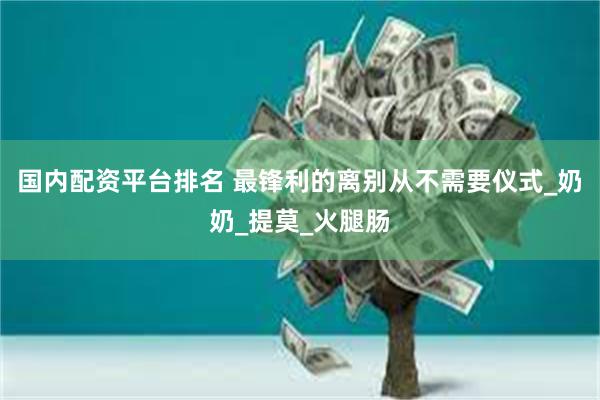 国内配资平台排名 最锋利的离别从不需要仪式_奶奶_提莫_火腿肠