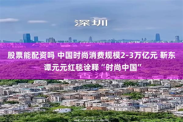 股票能配资吗 中国时尚消费规模2-3万亿元 靳东 谭元元红毯诠释“时尚中国”