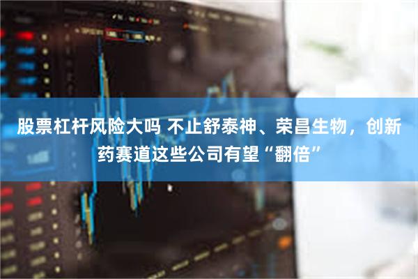 股票杠杆风险大吗 不止舒泰神、荣昌生物，创新药赛道这些公司有望“翻倍”