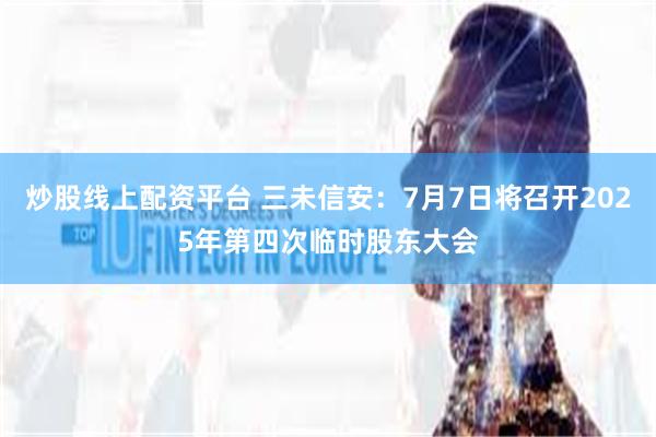 炒股线上配资平台 三未信安：7月7日将召开2025年第四次临时股东大会