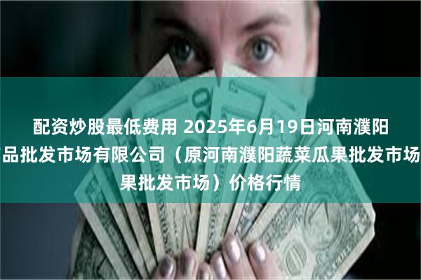 配资炒股最低费用 2025年6月19日河南濮阳宏进农副产品批发市场有限公司（原河南濮阳蔬菜瓜果批发市场）价格行情