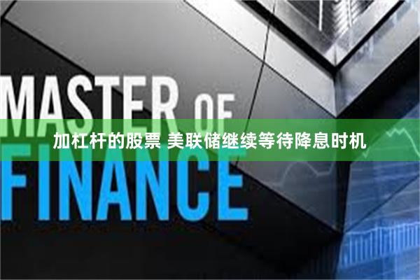 加杠杆的股票 美联储继续等待降息时机