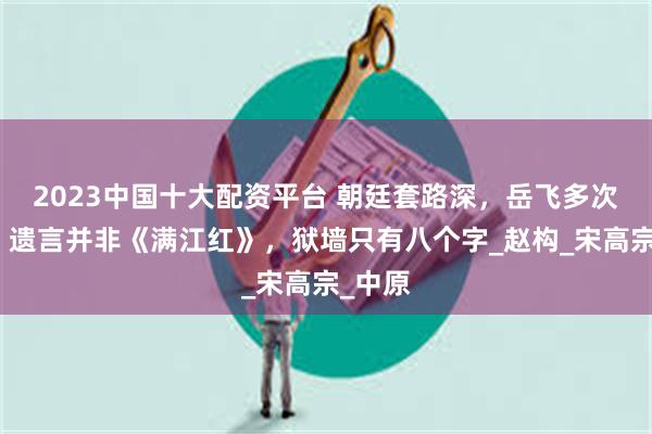 2023中国十大配资平台 朝廷套路深，岳飞多次被骗，遗言并非《满江红》，狱墙只有八个字_赵构_宋高宗_中原