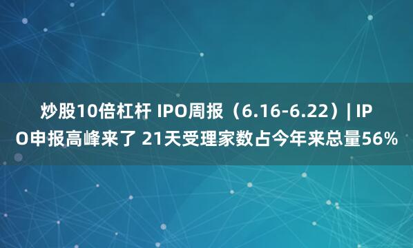 炒股10倍杠杆 IPO周报（6.16-6.22）| IPO申报高峰来了 21天受理家数占今年来总量56%