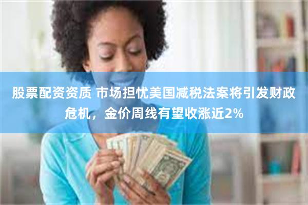 股票配资资质 市场担忧美国减税法案将引发财政危机，金价周线有望收涨近2%