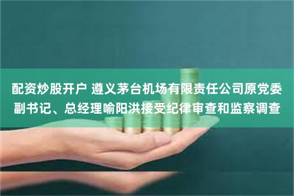 配资炒股开户 遵义茅台机场有限责任公司原党委副书记、总经理喻阳洪接受纪律审查和监察调查
