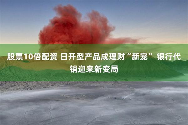 股票10倍配资 日开型产品成理财“新宠” 银行代销迎来新变局