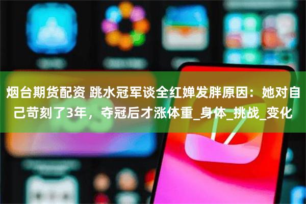 烟台期货配资 跳水冠军谈全红婵发胖原因：她对自己苛刻了3年，夺冠后才涨体重_身体_挑战_变化