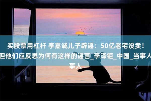 买股票用杠杆 李嘉诚儿子辟谣：50亿老宅没卖！但他们应反思为何有这样的谣言_李泽钜_中国_当事人