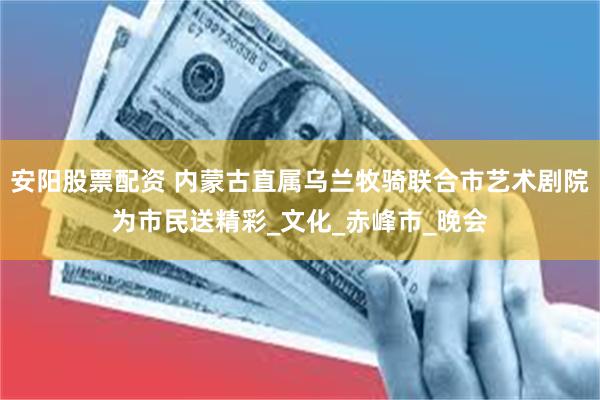 安阳股票配资 内蒙古直属乌兰牧骑联合市艺术剧院为市民送精彩_文化_赤峰市_晚会