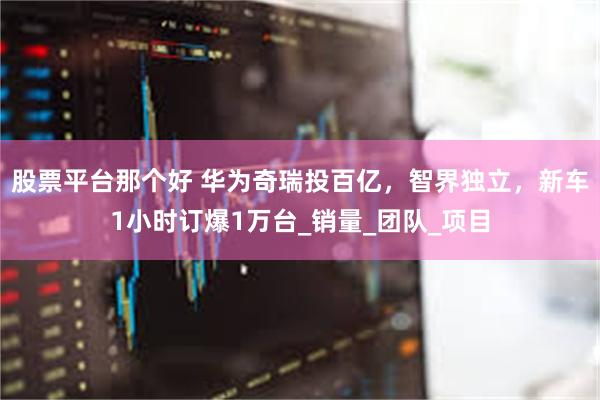 股票平台那个好 华为奇瑞投百亿，智界独立，新车1小时订爆1万台_销量_团队_项目